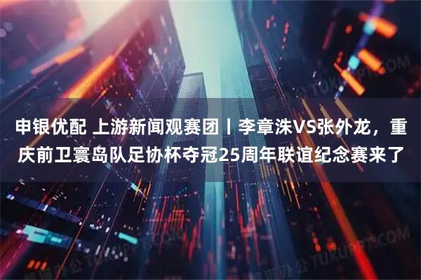 申银优配 上游新闻观赛团丨李章洙VS张外龙，重庆前卫寰岛队足协杯夺冠25周年联谊纪念赛来了