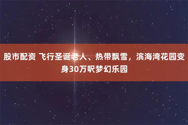 股市配资 飞行圣诞老人、热带飘雪，滨海湾花园变身30万呎梦幻乐园