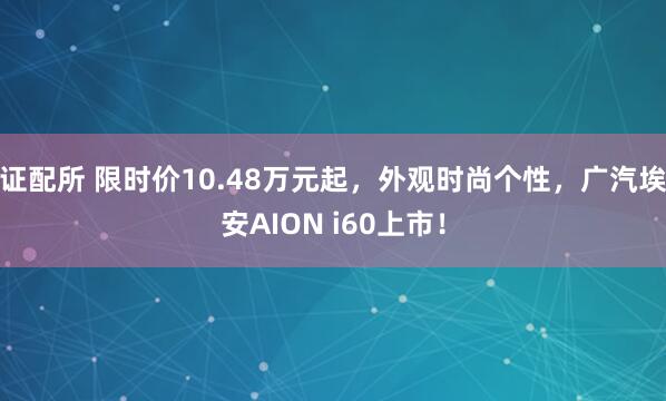 证配所 限时价10.48万元起，外观时尚个性，广汽埃安AION i60上市！