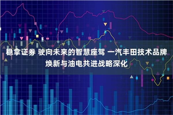 稳拿证券 驶向未来的智慧座驾 一汽丰田技术品牌焕新与油电共进战略深化