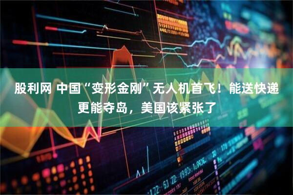 股利网 中国“变形金刚”无人机首飞！能送快递更能夺岛，美国该紧张了
