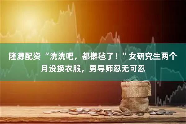隆源配资 “洗洗吧，都擀毡了！”女研究生两个月没换衣服，男导师忍无可忍