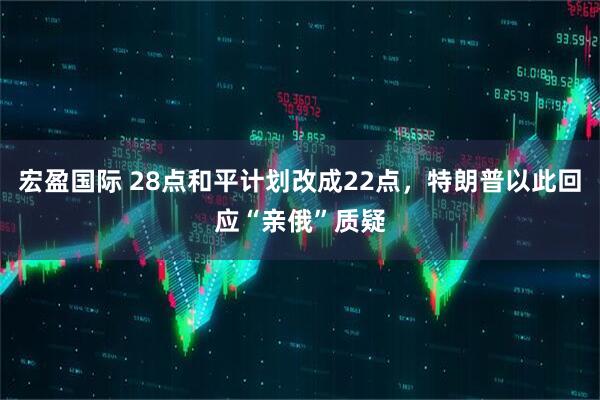 宏盈国际 28点和平计划改成22点，特朗普以此回应“亲俄”质疑