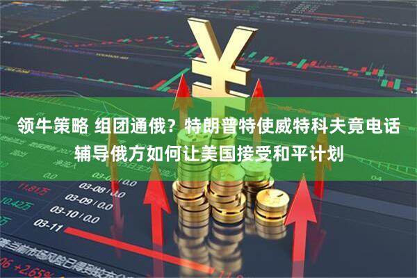 领牛策略 组团通俄？特朗普特使威特科夫竟电话辅导俄方如何让美国接受和平计划