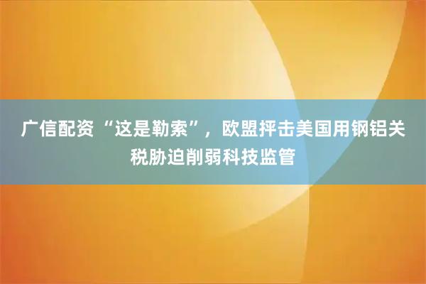 广信配资 “这是勒索”，欧盟抨击美国用钢铝关税胁迫削弱科技监管