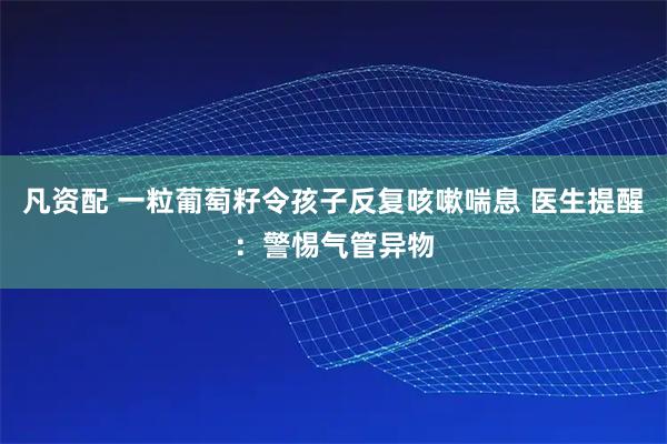 凡资配 一粒葡萄籽令孩子反复咳嗽喘息 医生提醒：警惕气管异物