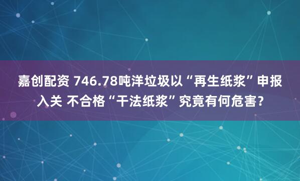 嘉创配资 746.78吨洋垃圾以“再生纸浆”申报入关 不合格“干法纸浆”究竟有何危害？