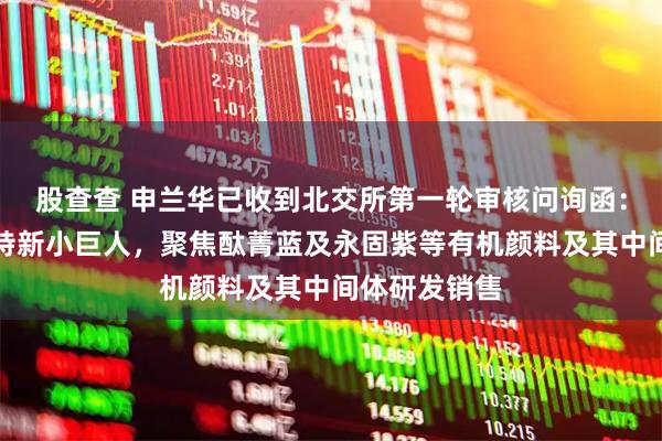 股查查 申兰华已收到北交所第一轮审核问询函：国家级专精特新小巨人，聚焦酞菁蓝及永固紫等有机颜料及其中间体研发销售