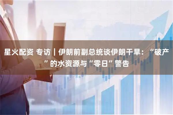 星火配资 专访｜伊朗前副总统谈伊朗干旱：“破产”的水资源与“零日”警告