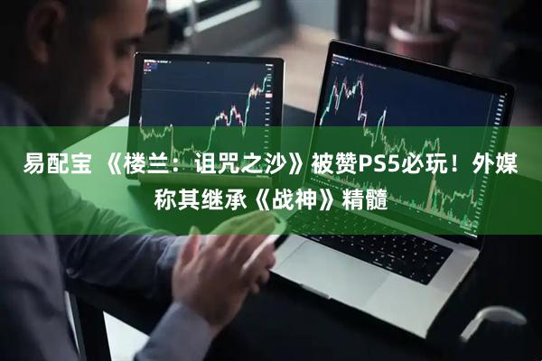 易配宝 《楼兰：诅咒之沙》被赞PS5必玩！外媒称其继承《战神》精髓