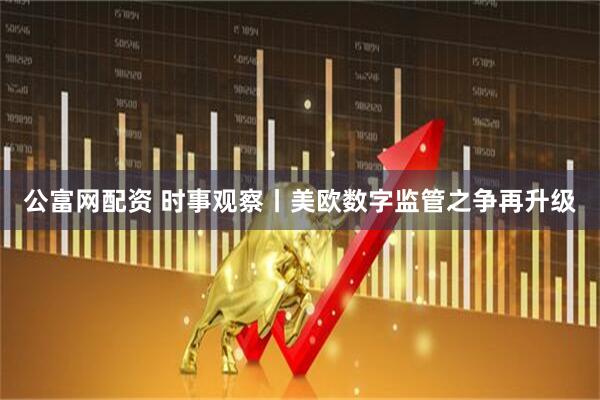 公富网配资 时事观察丨美欧数字监管之争再升级