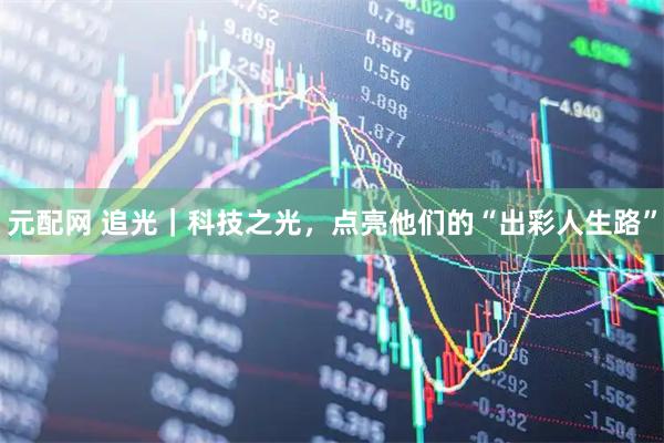 元配网 追光｜科技之光，点亮他们的“出彩人生路”