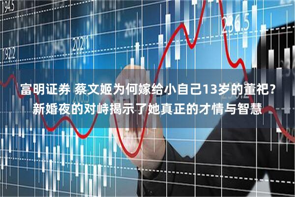 富明证券 蔡文姬为何嫁给小自己13岁的董祀？新婚夜的对峙揭示了她真正的才情与智慧