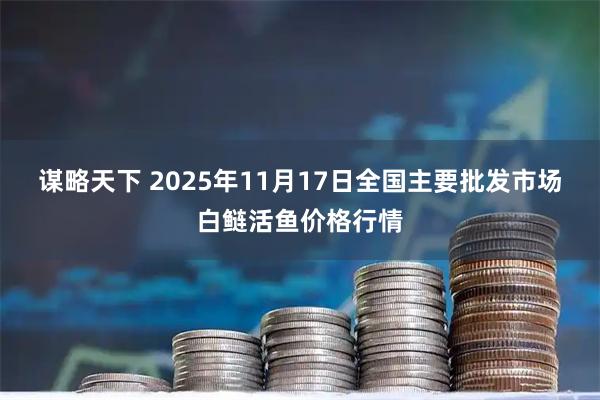 谋略天下 2025年11月17日全国主要批发市场白鲢活鱼价格行情