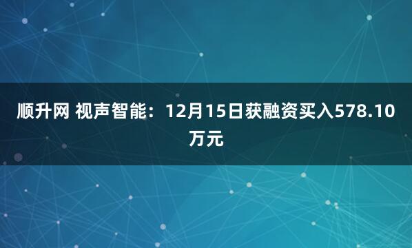 顺升网 视声智能：12月15日获融资买入578.10万元