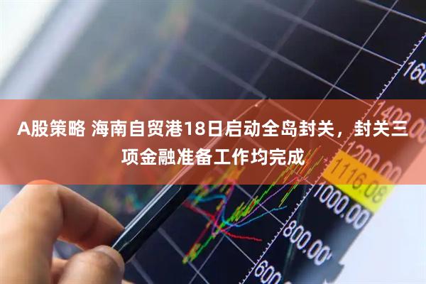 A股策略 海南自贸港18日启动全岛封关，封关三项金融准备工作均完成