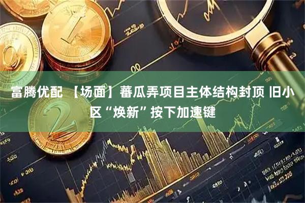 富腾优配 【场面】蕃瓜弄项目主体结构封顶 旧小区“焕新”按下加速键