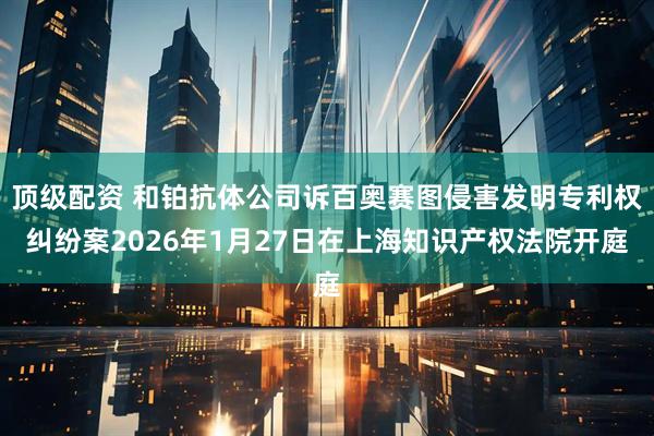 顶级配资 和铂抗体公司诉百奥赛图侵害发明专利权纠纷案2026年1月27日在上海知识产权法院开庭