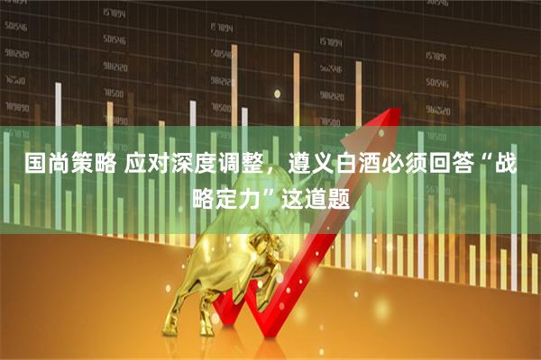 国尚策略 应对深度调整，遵义白酒必须回答“战略定力”这道题