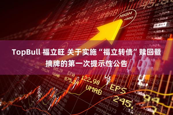 TopBull 福立旺 关于实施“福立转债”赎回暨摘牌的第一次提示性公告