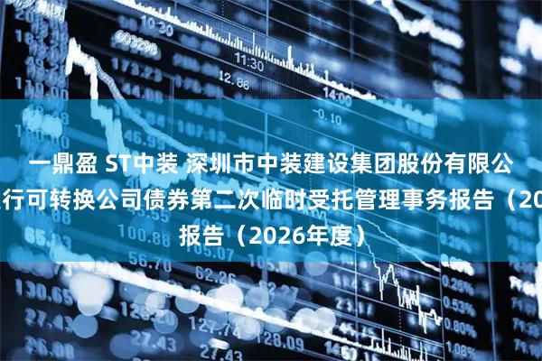 一鼎盈 ST中装 深圳市中装建设集团股份有限公司公开发行可转换公司债券第二次临时受托管理事务报告（2026年度）