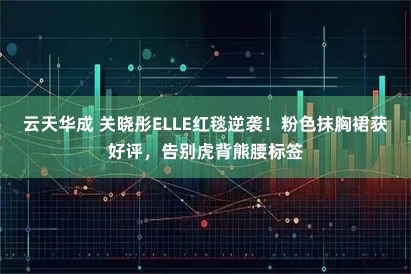 云天华成 关晓彤ELLE红毯逆袭！粉色抹胸裙获好评，告别虎背熊腰标签