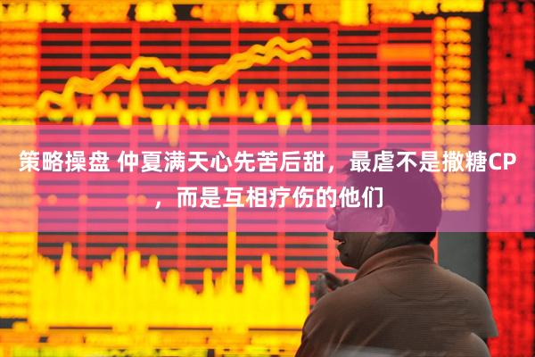 策略操盘 仲夏满天心先苦后甜，最虐不是撒糖CP，而是互相疗伤的他们