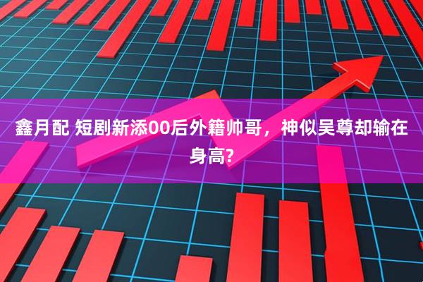 鑫月配 短剧新添00后外籍帅哥，神似吴尊却输在身高?