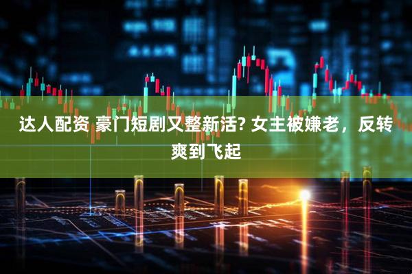 达人配资 豪门短剧又整新活? 女主被嫌老，反转爽到飞起