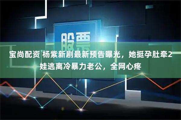 宝尚配资 杨紫新剧最新预告曝光，她挺孕肚牵2娃逃离冷暴力老公，全网心疼