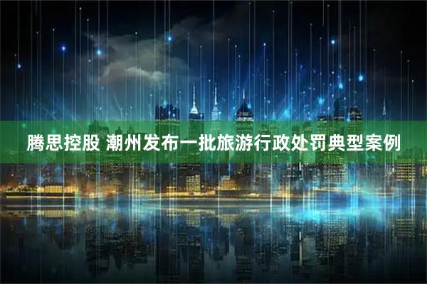 腾思控股 潮州发布一批旅游行政处罚典型案例
