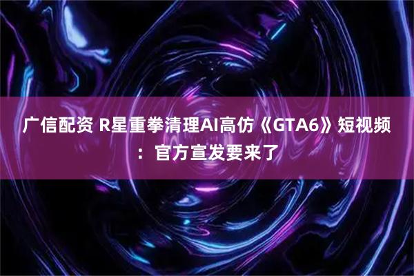 广信配资 R星重拳清理AI高仿《GTA6》短视频：官方宣发要来了