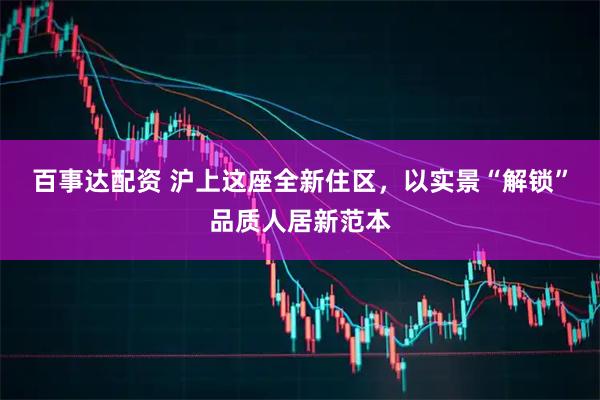 百事达配资 沪上这座全新住区，以实景“解锁”品质人居新范本