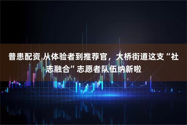 普患配资 从体验者到推荐官，大桥街道这支“社志融合”志愿者队伍纳新啦